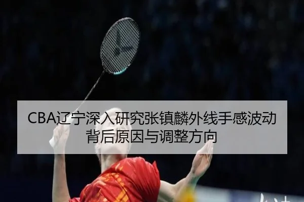 CBA辽宁深入研究张镇麟外线手感波动背后原因与调整方向