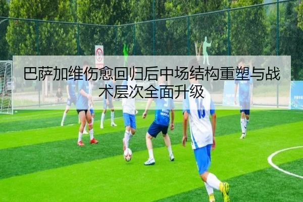 巴萨加维伤愈回归后中场结构重塑与战术层次全面升级