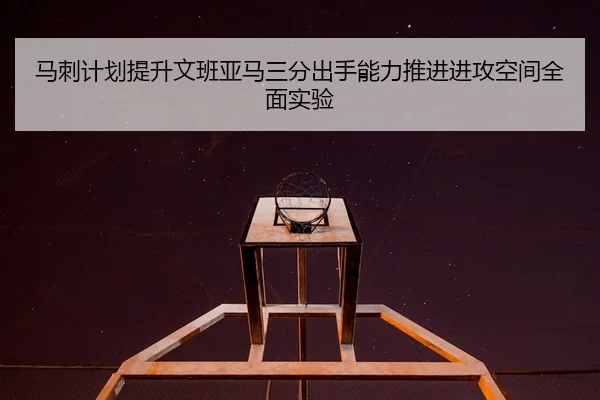 马刺计划提升文班亚马三分出手能力推进进攻空间全面实验