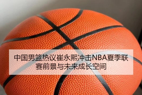 中国男篮热议崔永熙冲击NBA夏季联赛前景与未来成长空间